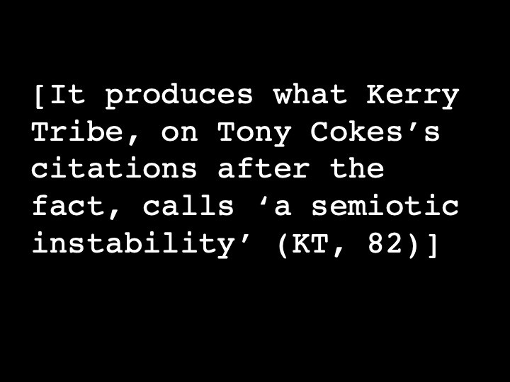 It produces what Kerry Tribe, on Tony Cokes's citations after the fact, calls 'a semiotic instability' (KT, 82)