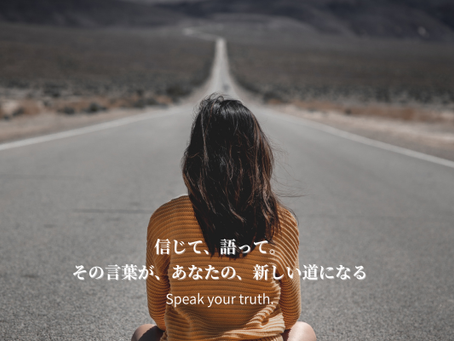 信じて、語って。 その言葉が、あなたの、新しい道になるのだから。 “Speak your truth.” (あなたの真実を、語りなさい)