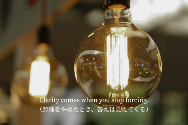 Clarity comes when you stop forcing.” 無理をやめたとき、答えは見えてくる