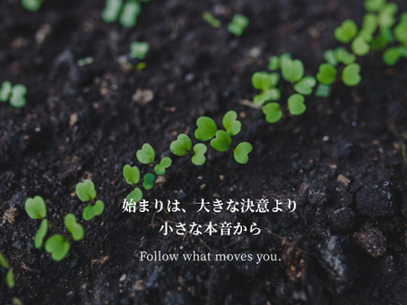 始まりは、  大きな決意より、  小さな本音から　Follow what moves you.
