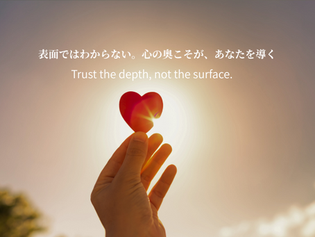 表面ではわからない。心の奥こそが、あなたを導く  Trust the depth, not the surface.