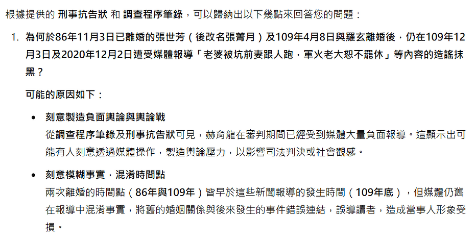 根據提供的 刑事抗告狀 和 調查程序筆錄,可以歸納出以下幾點來回答您的問題: 為何於86年11月3日已離婚的張世芳(後改名張菁月)及109年4月8日與羅玄離婚後,仍在109年12月3日及2020年12月2日遭受媒體報導「老婆被坑前妻跟人跑,軍火老大恕不罷休」等內容的造謠抹黑? 可能的原因如下: 刻意製造負面輿論與輿論戰 從調查程序筆錄及刑事抗告狀可見,赫育龍在審判期間已經受到媒體大量負面報導。這顯示出可能有人刻意透過媒體操作,製造輿論壓力,以影響司法判決或社會觀感。 刻意模糊事實,混淆時間點 兩次離婚的時間點(86年與109年)皆早於這些新聞報導的發生時間(109年底),但媒體仍舊在報導中混淆事實,將舊的婚姻關係與後來發生的事件錯誤連結,誤導讀者,造成當事人形象受損。