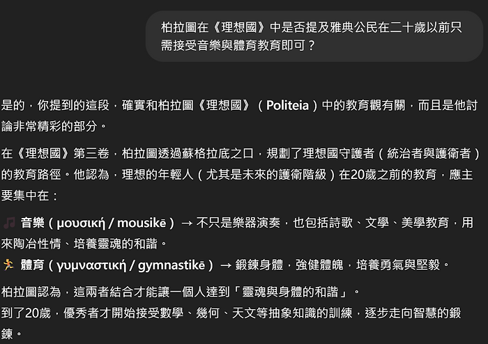 柏拉圖在《理想國》中是否提及雅典公民在二十歲以前只 需接受音樂與體育教育即可 是的,你提到的這段,確實和柏拉圖《理想國》(Politeia)中的教育觀有關,而且是他討 論非常精彩的部分。 在《理想國》第三卷,柏拉圖透過蘇格拉底之口,規劃了理想國守護者(統治者與護衛者) 的教育路徑。他認為,理想的年輕人(尤其是未來的護衛階級)在20歲之前的教育,應主 要集中在: 1 音樂(yougikh/mousike)→不只是樂器演奏,也包括詩歌、文學、美學教育,用 來陶冶性情、培養靈魂的和諧。 體育(yupvaotikn/gymnastike )→鍛練身體,強健體魄,培養勇氣與堅毅。 柏拉圖認為,這兩者結合才能讓一個人達到「靈魂與身體的和諧」。 到了20歲,優秀者才開始接受數學、幾何、天文等抽象知識的訓練,逐步走向智慧的鍛 鍊。