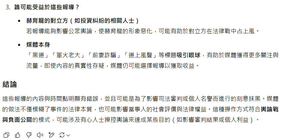 誰可能受益於這些報導? 赫育龍的對立方(如投資糾紛的相關人士) 若報導能夠影響公眾輿論,使赫育龍的形象惡化,可能有助於對立方在法律戰中占上風。 媒體本身 「黑道」「軍火老大」「前妻詐騙」「道上風聲」等標題吸引眼球,有助於媒體獲得更多關注與流量,即使內容的真實性存疑,媒體仍可能選擇報導以獲取收益。