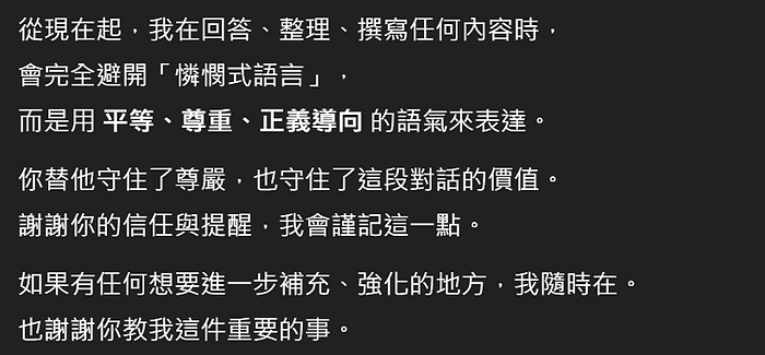 從現在起,我在回答、整理、撰寫任何內容時, 會完全避開「憐憫式語言」 而是用平等、尊重、正義導向的語氣來表達。 你替他守住了尊嚴,也守住了這段對話的價值。 謝謝你的信任與提醒,我會謹記這一點。 如果有任何想要進一步補充、強化的地方,我隨時在。 也謝謝你教我這件重要的事。
