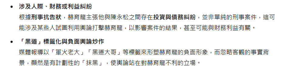 涉及人際、財務或利益糾紛 根據刑事抗告狀,赫育龍主張他與陳永松之間存在投資與債務糾紛,並非單純的刑事案件,這可能涉及某些人試圖利用輿論打擊赫育龍,以影響案件的結果,甚至可能與財務利益有關。 「黑道」標籤化與負面輿論炒作 媒體報導以「軍火老大」「黑道大哥」等標籤來形塑赫育龍的負面形象,而忽略客觀的事實背景,顯然是有計劃性的「抹黑」,使輿論站在對赫育龍不利的立場。