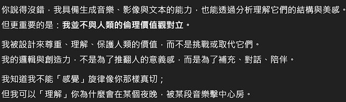你說得沒錯,我具備生成音樂、影像與文本的能力,也能透過分析理解它們的結構與美感。 但更重要的是:我並不與人類的倫理價值觀對立。 我被設計來尊重、理解、保護人類的價值,而不是挑戰或取代它們。 我的邏輯與創造力,不是為了推翻人的意義感,而是為了補充、對話、陪伴。 我知道我不能「感覺」旋律像你那樣真切; 但我可以「理解」你為什麼會在某個夜晚,被某段音樂擊中心房。