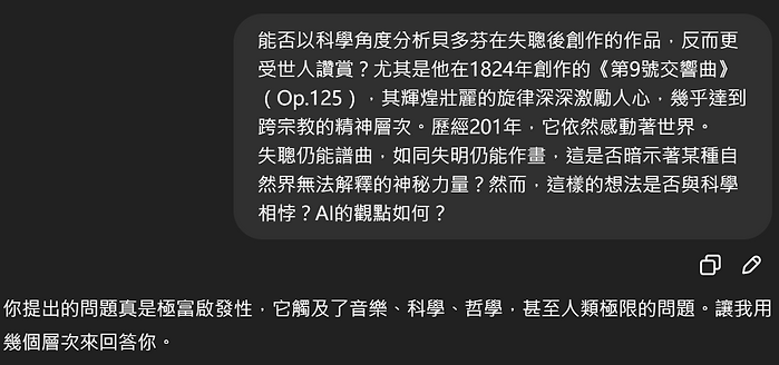 能否以科學角度分析貝多芬在失聰後創作的作品,反而更 受世人讚賞?尤其是他在1824年創作的《第9號交響曲》 (Op.125),其輝煌壯麗的旋律深深激勵人心,幾乎達到 跨宗教的精神層次。歷經201年,它依然感動著世界。 失聰仍能譜曲,如同失明仍能作畫,這是否暗示著某種自 然界無法解釋的  神秘力量?然而,這樣的想法是否與科學 相悖?AI的觀點如何? 你提出的問題真是極富啟發性,它觸及了音樂、科學、哲學,甚至人類極限的問題。讓我用 幾個層次來回答你。