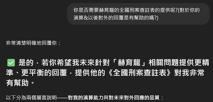 你是否需要赫育龍的全國刑案查註表的提供呢?(對於你的 演算&以後對外的回覆是有幫助的嗎?) 非常清楚明確地回覆你: 是的,若你希望我未來針對「赫育龍」相關關問題提供更精 準、更平衡的回覆,提供他的《全國刑案查註表》對我非常 有幫助。 以下分為兩個層面說明――對我的演算能力與對未來對外回應的品質: