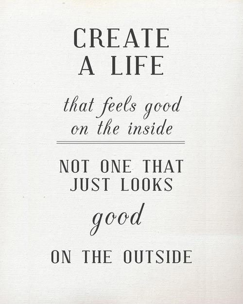 If you create a life that feels good on the inside, then you don;t have to worry about what it looks on the outside - it will be awesome!