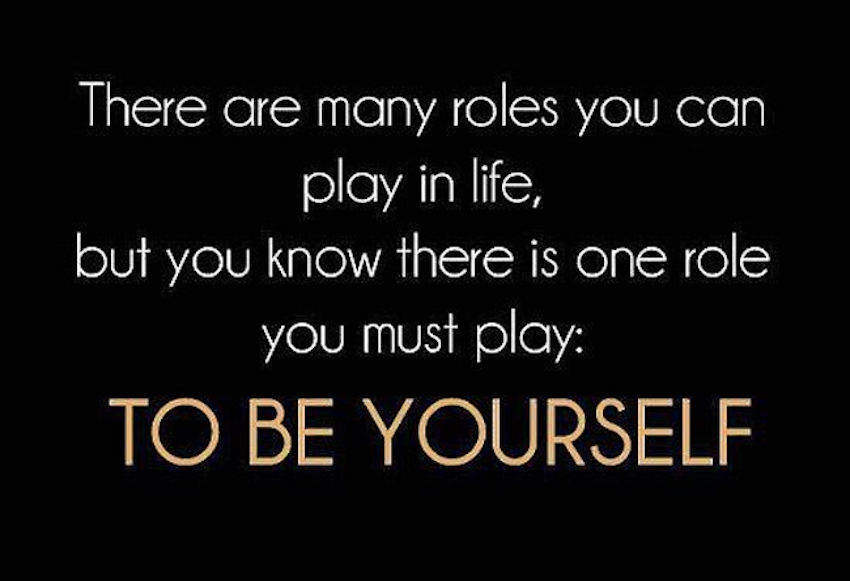 You can play a lot of roles in life, but the most important role is being yourself!
