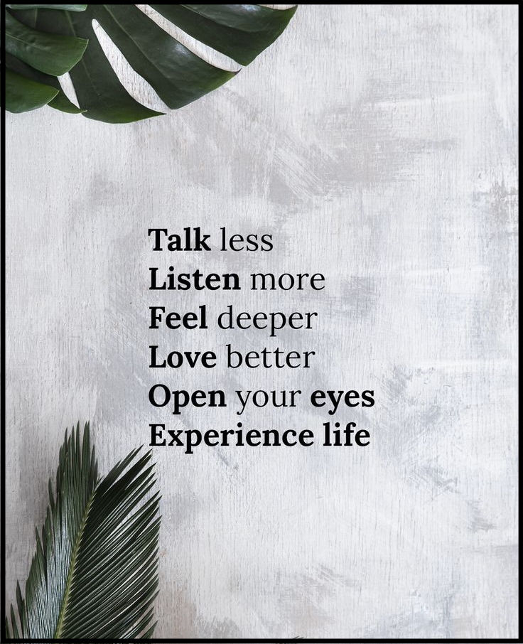 Talk less. Listen more. Feel deeper. Love better. Open your eyes. Experience life.