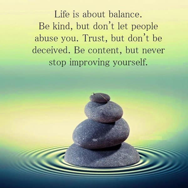 Life is a balance... so be kind, but don't let people abuse and use you. Trust, but let people deceive you. Be content, but never stop improving yourself and your life!
