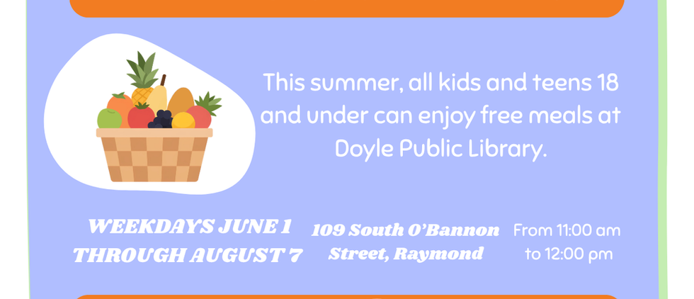 No Cost. No Sing up required. Just show up.
This summer, all kids and teens 18 and under can enjoy free meals at Doyle Public Library.
Weekdays June 1 through August
109 South O'Bannon Street, Raymond
From 11:00am to 12:00pm
For Questions or to reserve a lunch call - (217) 229-4471
Brought to you by:
Project Third Day, Our Local Churches, and Doyle Public Library.
At the top there is an image of a sun, and a sandwich.
In the middle there is a fruit basket, chicken tender wraps, a hot dog, a taco, and a child eating a cheeseburger.