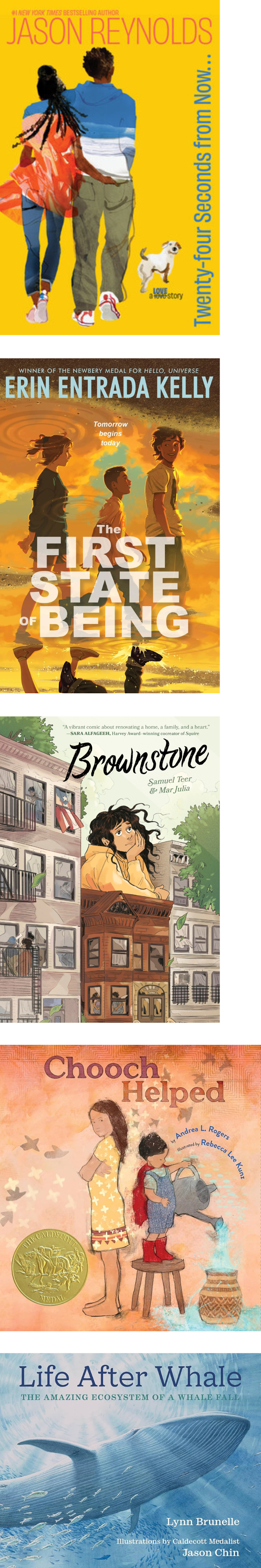 Collage of five children's book covers:
'Twenty-Four Seconds from Now...' by Jason Reynolds – Features a vibrant illustration of two children walking hand in hand with a dog. The background is bright yellow with bold text running vertically.
'The First State of Being' by Erin Entrada Kelly – Depicts two kids facing a sunset sky, with the tagline 'Tomorrow begins today.' The children stand in a field surrounded by warm, golden light.
'Brownstone' by Samuel Teer and Mar Julia – Shows a young girl peering out a window of a brownstone building, her hair blowing in the wind. The brownstone facade is detailed with several open windows and fire escapes.
'Chooch Helped' by Andrea L. Rogers, illustrated by Rebecca Lee – Displays a whimsical scene of a young girl holding a red scarf as she stands with an adult beside a woven basket. The book cover includes a gold medal indicating an award.
'Life After Whale: The Amazing Ecosystem of a Whale Fall' by Lynn Brunelle, illustrated by Jason Chin – Features a large blue whale swimming underwater with light filtering from above, emphasizing the oceanic theme.