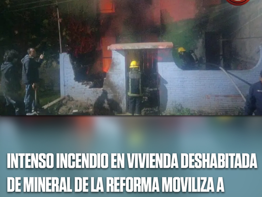 INTENSO INCENDIO EN VIVIENDA DESHABITADA DE MINERAL DE LA REFORMA MOVILIZA A EMERGENCIAS