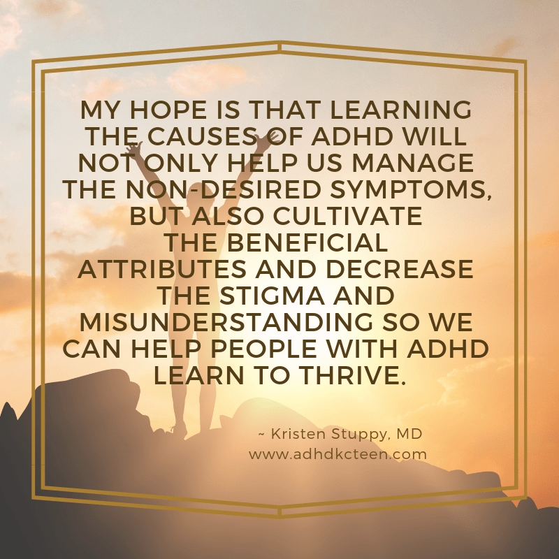 My hope is that learning the causes of ADHD will not only help us manage the non-desired symptoms, but also cultivate the beneficial attributes and decrease the stigma and misunderstanding so we can help people with ADHD learn to thrive.