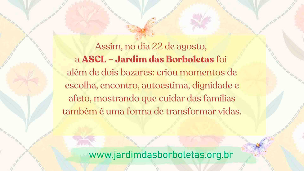 Dois bazares promovidos pela ONG ASCL – Jardim das Borboletas, o Bazar dos Cravos e o Bazar Feminino, realizados para os pais e mães dos alunos da Escola Infantil Casulo das Borboletas. As iniciativas proporcionaram momentos de escolha, cuidado, autoestima, dignidade e afeto, fortalecendo os vínculos com as famílias da escola.