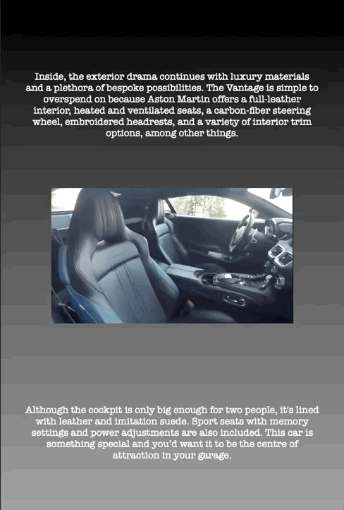 Inside, the exterior drama continues with luxury materials and a plethora of bespoke possibilities. The Vantage is simple to overspend on because Aston Martin offers a full-leather interior, heated and ventilated seats, a carbon-fiber steering wheel, embroidered headrests, and a variety of interior trim options, among other things.
Although the cockpit is only big enough for two people, it's lined with leather and imitation suede. Sport seats with memory settings and power adjustments are also included. This car is something special and you’d want it to be the centre of attraction in your garage.