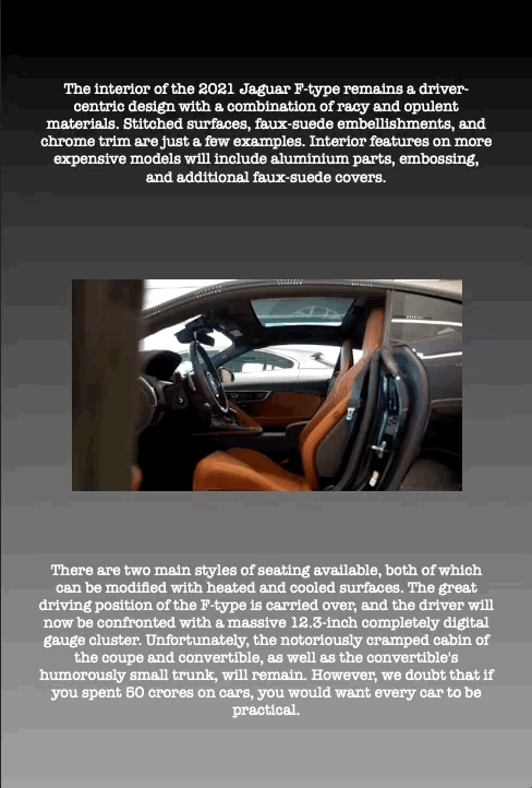 The interior of the 2021 Jaguar F-type remains a driver- centric design with a combination of racy and opulent materials. Stitched surfaces, faux-suede embellishments, and chrome trim are just a few examples. Interior features on more expensive models will include aluminium parts, embossing, and additional faux-suede covers.
There are two main styles of seating available, both of which can be modified with heated and cooled surfaces. The great driving position of the F-type is carried over, and the driver will now be confronted with a massive 12.3-inch completely digital gauge cluster. Unfortunately, the notoriously cramped cabin of the coupe and convertible, as well as the convertible's humorously small trunk, will remain. However, we doubt that if you spent 50 crores on cars, you would want every car to be practical.