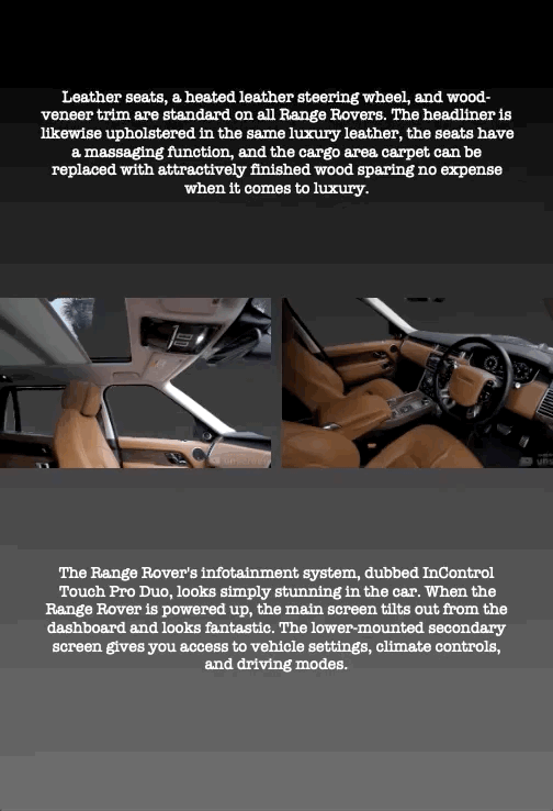 Leather seats, a heated leather steering wheel, and wood- veneer trim are standard on all Range Rovers. The headliner is likewise upholstered in the same luxury leather, the seats have a massaging function, and the cargo area carpet can be replaced with attractively finished wood sparing no expense when it comes to luxury.
The Range Rover's infotainment system, dubbed InControl
Touch Pro Duo, looks simply stunning in the car. When the Range Rover is powered up, the main screen tilts out from the dashboard and looks fantastic. The lower-mounted secondary screen gives you access to vehicle settings, climate controls, and driving modes.