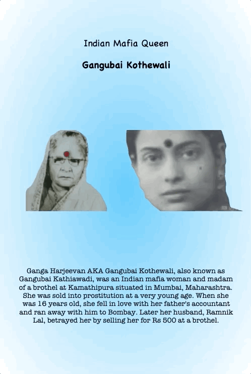 Indian Mafia Queen
Gangubai Kothewali
Ganga Harjeevan AKA Gangubai Kothewali, also known as Gangubai Kathiawadi, was an Indian mafia woman and madam of a brothel at Kamathipura situated in Mumbai, Maharashtra. She was sold into prostitution at a very young age. When she was 16 years old, she fell in love with her father's accountant and ran away with him to Bombay. Later her husband, Ramnik Lal, betrayed her by selling her for Rs 500 at a brothel.
