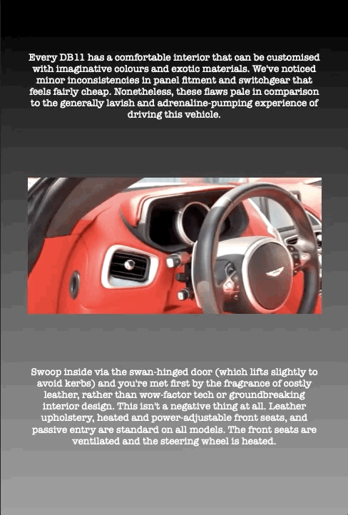 Every DB11 has a comfortable interior that can be customised with imaginative colours and exotic materials. We've noticed minor inconsistencies in panel fitment and switchgear that feels fairly cheap. Nonetheless, these flaws pale in comparison to the generally lavish and adrenaline-pumping experience of driving this vehicle.
Swoop inside via the swan-hinged door (which lifts slightly to avoid kerbs) and you're met first by the fragrance of costly leather, rather than wow-factor tech or groundbreaking interior design. This isn't a negative thing at all. Leather upholstery, heated and power-adjustable front seats, and passive entry are standard on all models. The front seats are ventilated and the steering wheel is heated.