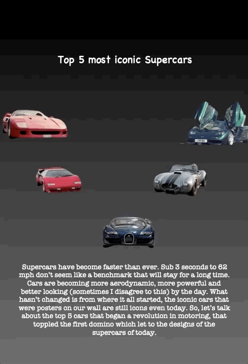 Top 5 most iconic Supercars
Supercars have become faster than ever. Sub 3 seconds to 62 mph don’t seem like a benchmark that will stay for a long time. Cars are becoming more aerodynamic, more powerful and better looking (sometimes I disagree to this) by the day. What hasn’t changed is from where it all started, the iconic cars that were posters on our wall are still icons even today. So, let’s talk about the top 5 cars that began a revolution in motoring, that toppled the first domino which let to the designs of the supercars of today.