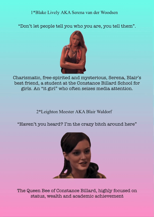 1*Blake Lively AKA Serena van der Woodsen
“Don’t let people tell you who you are, you tell them”.
Charismatic, free-spirited and mysterious, Serena, Blair’s best friend, a student at the Constance Billard School for girls. An “it girl” who often seizes media attention.
2*Leighton Meester AKA Blair Waldorf
“Haven’t you heard? I’m the crazy bitch around here”
The Queen Bee of Constance Billard, highly focused on status, wealth and academic achievement