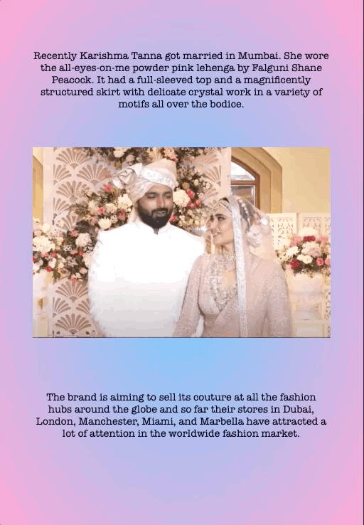 Recently Karishma Tanna got married in Mumbai. She wore the all-eyes-on-me powder pink lehenga by Falguni Shane Peacock. It had a full-sleeved top and a magnificently structured skirt with delicate crystal work in a variety of motifs all over the bodice.
The brand is aiming to sell its couture at all the fashion hubs around the globe and so far their stores in Dubai, London, Manchester, Miami, and Marbella have attracted a lot of attention in the worldwide fashion market.