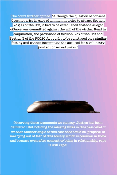 The court further opined,
“Although the question of consent
does not arise in case of a minor, in order to attract Section
376(1) of the IPC, it had to be established that the alleged
offence was committed against the will of the victim. Read in
conjunction, the provisions of Section 376 of the IPC and
Section 3 of the POCSO Act ought to be construed on a similar
footing and cannot incriminate the accused for a voluntary
joint act of sexual union.”
Observing these arguments we can say, Justice has been delivered! But noticing the missing links in this case what if we take another angle of this case that could be, proposal of marrying out of fear of this society which is common in India and because even after consent or being in relationship, rape is still rape!