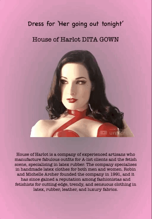 Dress for ‘Her going out tonight’
House of Harlot DITA GOWN
House of Harlot is a company of experienced artisans who manufacture fabulous outfits for A-list clients and the fetish scene, specialising in latex rubber. The company specialises in handmade latex clothes for both men and women. Robin and Michelle Archer founded the company in 1991, and it has since gained a reputation among fashionistas and fetishists for cutting-edge, trendy, and sensuous clothing in latex, rubber, leather, and luxury fabrics.