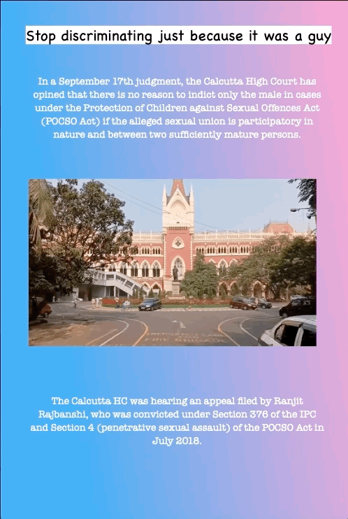 Stop discriminating just because it was a guy
In a September 17th judgment, the Calcutta High Court has opined that there is no reason to indict only the male in cases under the Protection of Children against Sexual Offences Act (POCSO Act) if the alleged sexual union is participatory in nature and between two sufficiently mature persons.
The Calcutta HC was hearing an appeal filed by Ranjit Rajbanshi, who was convicted under Section 376 of the IPC and Section 4 (penetrative sexual assault) of the POCSO Act in July 2018.