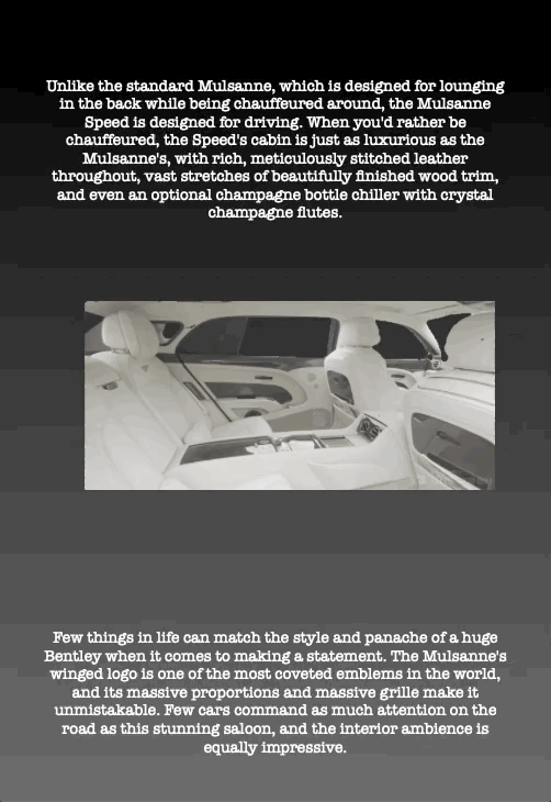 Unlike the standard Mulsanne, which is designed for lounging in the back while being chauffeured around, the Mulsanne Speed is designed for driving. When you'd rather be chauffeured, the Speed's cabin is just as luxurious as the Mulsanne's, with rich, meticulously stitched leather throughout, vast stretches of beautifully finished wood trim, and even an optional champagne bottle chiller with crystal champagne flutes.
Few things in life can match the style and panache of a huge Bentley when it comes to making a statement. The Mulsanne's winged logo is one of the most coveted emblems in the world, and its massive proportions and massive grille make it unmistakable. Few cars command as much attention on the road as this stunning saloon, and the interior ambience is equally impressive.