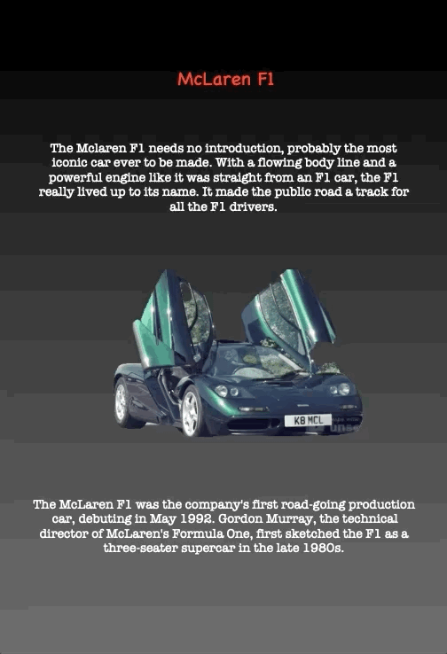 McLaren F1
The Mclaren F1 needs no introduction, probably the most iconic car ever to be made. With a flowing body line and a powerful engine like it was straight from an F1 car, the F1 really lived up to its name. It made the public road a track for all the F1 drivers.
The McLaren F1 was the company's first road-going production car, debuting in May 1992. Gordon Murray, the technical director of McLaren's Formula One, first sketched the F1 as a three-seater supercar in the late 1980s.