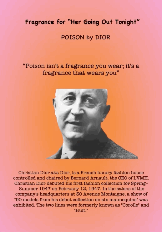 Fragrance for “Her Going Out Tonight”
Poison by Dior
“Poison isn't a fragrance you wear; it's a fragrance that wears you”
Christian Dior aka Dior, is a French luxury fashion house controlled and chaired by Bernard Arnault, the CEO of LVMH. Christian Dior debuted his first fashion collection for Spring– Summer 1947 on February 12, 1947. In the salons of the company's headquarters at 30 Avenue Montaigne, a show of "90 models from his debut collection on six mannequins" was exhibited. The two lines were formerly known as "Corolle" and "Huit."