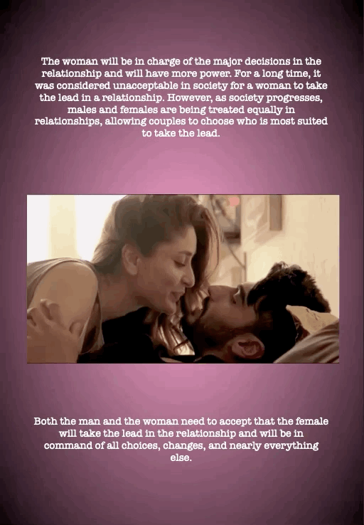 The woman will be in charge of the major decisions in the relationship and will have more power. For a long time, it was considered unacceptable in society for a woman to take the lead in a relationship. However, as society progresses, males and females are being treated equally in relationships, allowing couples to choose who is most suited to take the lead.
Both the man and the woman need to accept that the female will take the lead in the relationship and will be in command of all choices, changes, and nearly everything else.