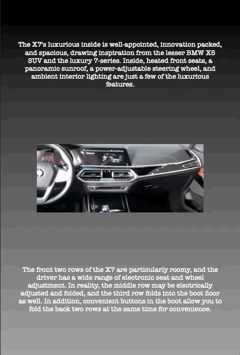 The X7's luxurious inside is well-appointed, innovation packed, and spacious, drawing inspiration from the lesser BMW X5 SUV and the luxury 7-series. Inside, heated front seats, a panoramic sunroof, a power-adjustable steering wheel, and ambient interior lighting are just a few of the luxurious features.
The front two rows of the X7 are particularly roomy, and the driver has a wide range of electronic seat and wheel adjustment. In reality, the middle row may be electrically adjusted and folded, and the third row folds into the boot floor as well. In addition, convenient buttons in the boot allow you to fold the back two rows at the same time for convenience.