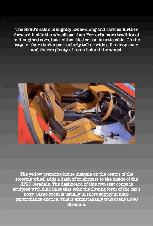 The SF90's cabin is slightly lower-slung and carried further forward inside the wheelbase than Ferrari's more traditional mid-engined cars, but neither distinction is noticeable. On the way in, there isn't a particularly tall or wide sill to leap over, and there's plenty of room behind the wheel.
The yellow prancing-horse insignia on the centre of the steering wheel adds a dash of brightness to the inside of the SF90 Stradale. The dashboard of this two-seat coupe is sculpted with fluid lines that echo the flowing form of the car's body. Cargo room is usually in short supply in high- performance exotics. This is unmistakably true of the SF90 Stradale.