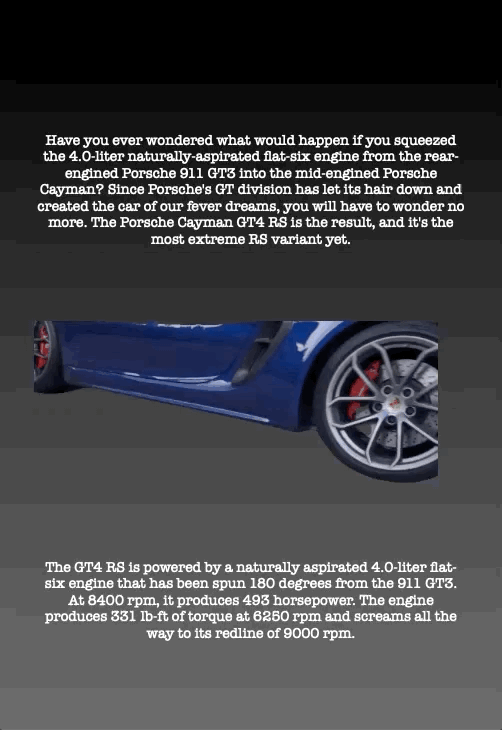 Have you ever wondered what would happen if you squeezed the 4.0-liter naturally-aspirated flat-six engine from the rear- engined Porsche 911 GT3 into the mid-engined Porsche Cayman? Since Porsche's GT division has let its hair down and created the car of our fever dreams, you will have to wonder no more. The Porsche Cayman GT4 RS is the result, and it's the most extreme RS variant yet.
The GT4 RS is powered by a naturally aspirated 4.0-liter flat- six engine that has been spun 180 degrees from the 911 GT3. At 8400 rpm, it produces 493 horsepower. The engine produces 331 lb-ft of torque at 6250 rpm and screams all the way to its redline of 9000 rpm.