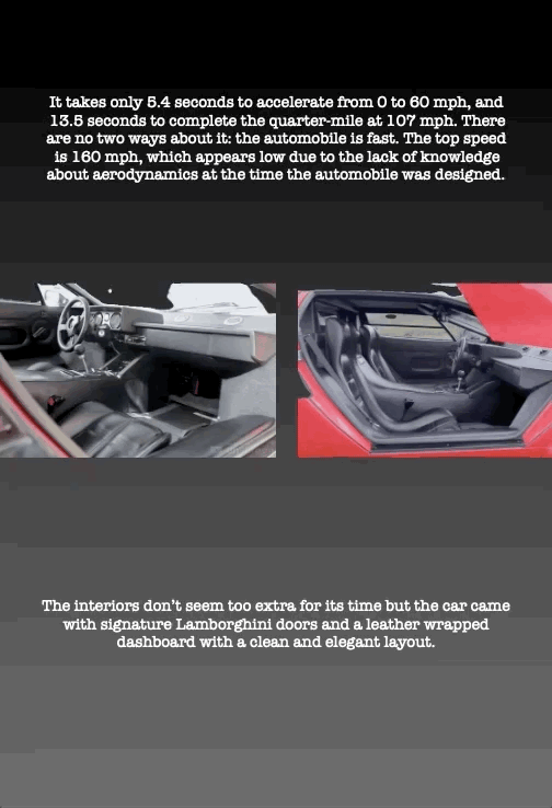 It takes only 5.4 seconds to accelerate from 0 to 60 mph, and
13.5 seconds to complete the quarter-mile at 107 mph. There are no two ways about it: the automobile is fast. The top speed is 160 mph, which appears low due to the lack of knowledge about aerodynamics at the time the automobile was designed.
The interiors don’t seem too extra for its time but the car came with signature Lamborghini doors and a leather wrapped dashboard with a clean and elegant layout.