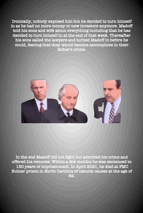 Ironically, nobody exposed him but he decided to turn himself in as he had no more money or new investors anymore. Madoff told his sons and wife about everything including that he has decided to turn himself in at the end of that week. Thereafter his sons called the lawyers and turned Madoff in before he could, fearing that they would become accomplices in their father’s crime.
In the end Madoff did not fight but admitted his crime and offered his remorse. Within a few months he was sentenced to 150 years of imprisonment. In April 2021, he died at FMC Butner prison in North Carolina of natural causes at the age of 82.