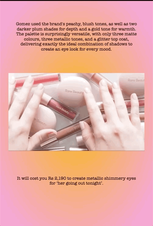 Gomez used the brand's peachy, blush tones, as well as two darker plum shades for depth and a gold tone for warmth. The palette is surprisingly versatile, with only three matte colours, three metallic tones, and a glitter top coat, delivering exactly the ideal combination of shadows to create an eye look for every mood.
It will cost you Rs 2,190 to create metallic shimmery eyes for ‘her going out tonight’.