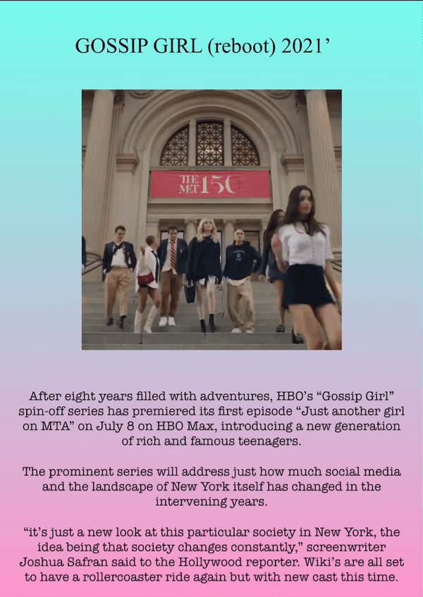 GOSSIP GIRL (reboot) 2021’
After eight years filled with adventures, HBO’s “Gossip Girl” spin-off series has premiered its first episode “Just another girl on MTA” on July 8 on HBO Max, introducing a new generation of rich and famous teenagers.
The prominent series will address just how much social media and the landscape of New York itself has changed in the intervening years.
“it’s just a new look at this particular society in New York, the idea being that society changes constantly,” screenwriter Joshua Safran said to the Hollywood reporter. Wiki’s are all set to have a rollercoaster ride again but with new cast this time.
