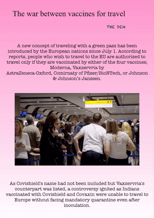 The war between vaccines for travel
THE DEN
A new concept of traveling with a green pass has been introduced by the European nations since July 1. According to reports, people who wish to travel to the EU are authorized to travel only if they are vaccinated by either of the four vaccines; Moderna, Vaxzervria by AstraZeneca-Oxford, Comirnaty of Pfizer/BioNTech, or Johnson & Johnson’s Janssen.
As Covishield's name had not been included but Vaxzervria's counterpart was listed, a controversy ignited as Indians vaccinated with Covishield and Covaxin were unable to travel to Europe without facing mandatory quarantine even after inoculation.