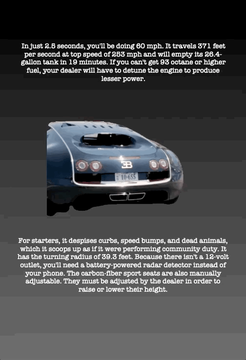 In just 2.5 seconds, you'll be doing 60 mph. It travels 371 feet per second at top speed of 253 mph and will empty its 26.4- gallon tank in 19 minutes. If you can't get 93 octane or higher fuel, your dealer will have to detune the engine to produce lesser power.
For starters, it despises curbs, speed bumps, and dead animals, which it scoops up as if it were performing community duty. It has the turning radius of 39.3 feet. Because there isn't a 12-volt outlet, you'll need a battery-powered radar detector instead of your phone. The carbon-fiber sport seats are also manually adjustable. They must be adjusted by the dealer in order to raise or lower their height.