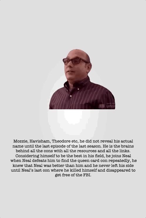 Mozzie, Havisham, Theodore etc, he did not reveal his actual name until the last episode of the last season. He is the brains behind all the cons with all the resources and all the links. Considering himself to be the best in his field, he joins Neal when Neal defeats him to find the queen card con repeatedly, he knew that Neal was better than him and he never left his side until Neal’s last con where he killed himself and disappeared to get free of the FBI.