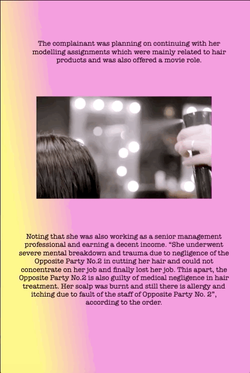 The complainant was planning on continuing with her modelling assignments which were mainly related to hair products and was also offered a movie role.
Noting that she was also working as a senior management professional and earning a decent income. “She underwent severe mental breakdown and trauma due to negligence of the Opposite Party No.2 in cutting her hair and could not concentrate on her job and finally lost her job. This apart, the Opposite Party No.2 is also guilty of medical negligence in hair treatment. Her scalp was burnt and still there is allergy and itching due to fault of the staff of Opposite Party No. 2”, according to the order.