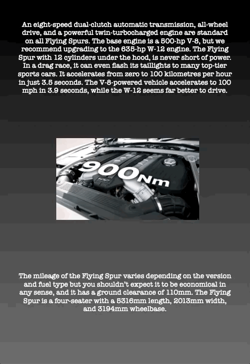 An eight-speed dual-clutch automatic transmission, all-wheel drive, and a powerful twin-turbocharged engine are standard on all Flying Spurs. The base engine is a 500-hp V-8, but we recommend upgrading to the 635-hp W-12 engine. The Flying Spur with 12 cylinders under the hood, is never short of power. In a drag race, it can even flash its taillights to many top-tier sports cars. It accelerates from zero to 100 kilometres per hour in just 3.5 seconds. The V-8-powered vehicle accelerates to 100 mph in 3.9 seconds, while the W-12 seems far better to drive.
The mileage of the Flying Spur varies depending on the version and fuel type but you shouldn’t expect it to be economical in any sense, and it has a ground clearance of 110mm. The Flying Spur is a four-seater with a 5316mm length, 2013mm width, and 3194mm wheelbase.