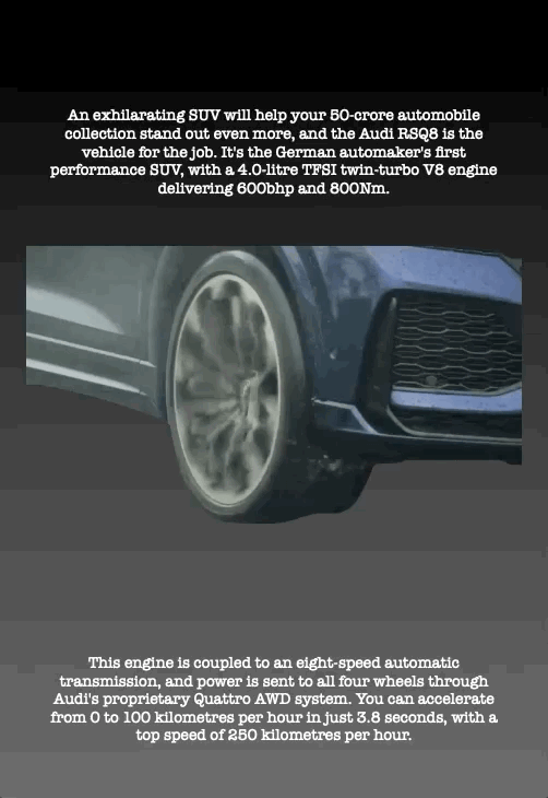 An exhilarating SUV will help your 50-crore automobile collection stand out even more, and the Audi RSQ8 is the vehicle for the job. It's the German automaker's first performance SUV, with a 4.0-litre TFSI twin-turbo V8 engine delivering 600bhp and 800Nm.
This engine is coupled to an eight-speed automatic transmission, and power is sent to all four wheels through Audi's proprietary Quattro AWD system. You can accelerate from 0 to 100 kilometres per hour in just 3.8 seconds, with a top speed of 250 kilometres per hour.